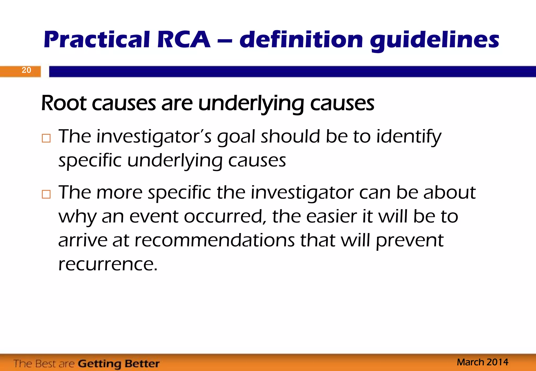 Root causes are underlying causes
 The investigator’s goal should be to identify
specific underlying causes
 The more specific the investigator can be about
why an event occurred, the easier it will be to
arrive at recommendations that will prevent
recurrence.
Practical RCA – definition guidelines
March 2014
20
 