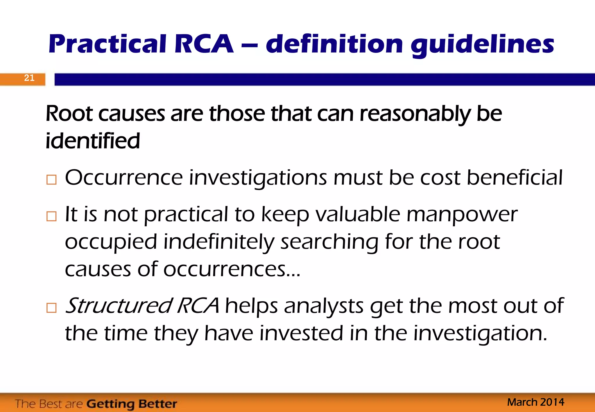 Root causes are those that can reasonably be
identified
 Occurrence investigations must be cost beneficial
 It is not practical to keep valuable manpower
occupied indefinitely searching for the root
causes of occurrences…
 Structured RCA helps analysts get the most out of
the time they have invested in the investigation.
Practical RCA – definition guidelines
March 2014
21
 
