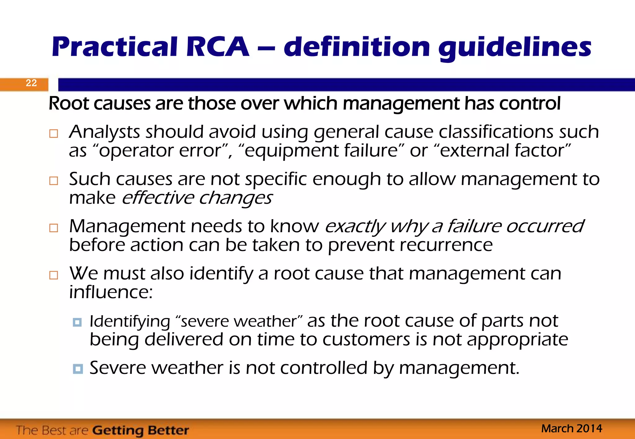 Root causes are those over which management has control
 Analysts should avoid using general cause classifications such
as “operator error”, “equipment failure” or “external factor”
 Such causes are not specific enough to allow management to
make effective changes
 Management needs to know exactly why a failure occurred
before action can be taken to prevent recurrence
 We must also identify a root cause that management can
influence:
 Identifying “severe weather” as the root cause of parts not
being delivered on time to customers is not appropriate
 Severe weather is not controlled by management.
Practical RCA – definition guidelines
March 2014
22
 