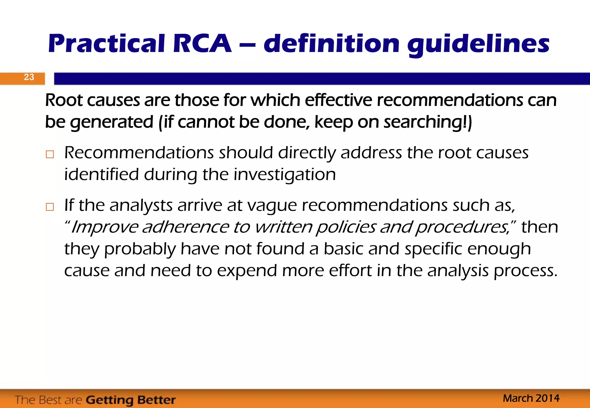Root causes are those for which effective recommendations can
be generated (if cannot be done, keep on searching!)
 Recommendations should directly address the root causes
identified during the investigation
 If the analysts arrive at vague recommendations such as,
“Improve adherence to written policies and procedures,” then
they probably have not found a basic and specific enough
cause and need to expend more effort in the analysis process.
Practical RCA – definition guidelines
March 2014
23
 