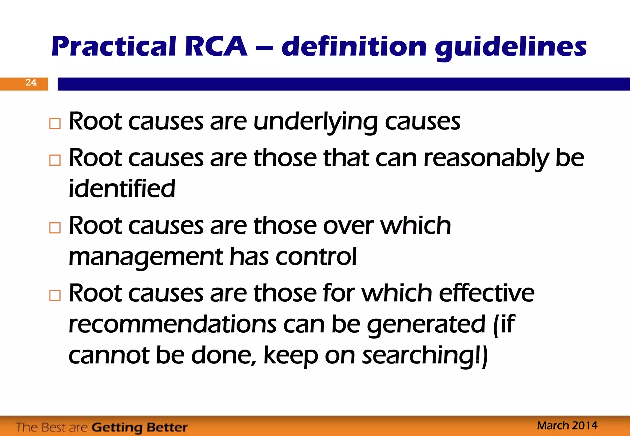  Root causes are underlying causes
 Root causes are those that can reasonably be
identified
 Root causes are those over which
management has control
 Root causes are those for which effective
recommendations can be generated (if
cannot be done, keep on searching!)
Practical RCA – definition guidelines
March 2014
24
 