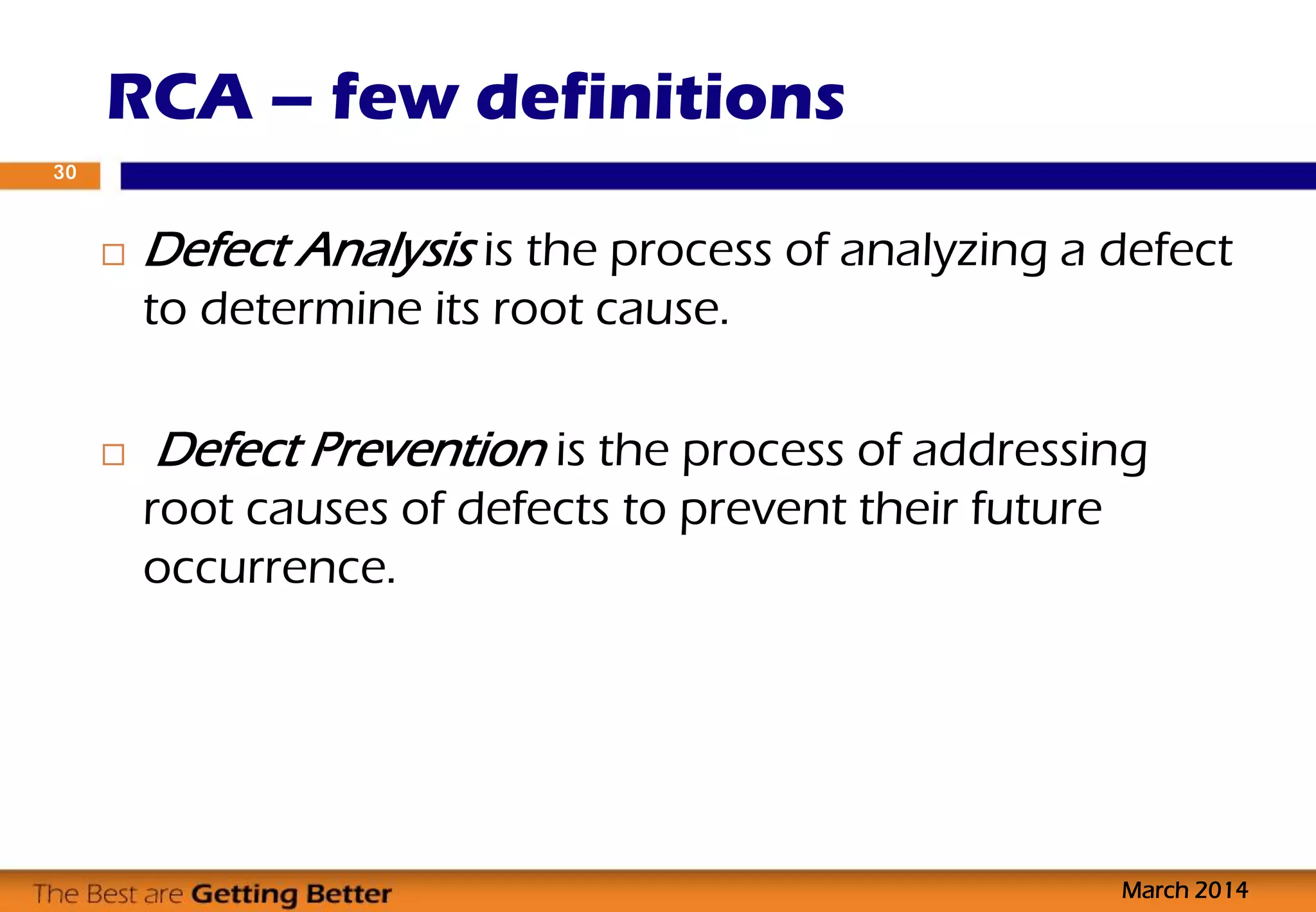  Defect Analysis is the process of analyzing a defect
to determine its root cause.
 Defect Prevention is the process of addressing
root causes of defects to prevent their future
occurrence.
RCA – few definitions
March 2014
30
 