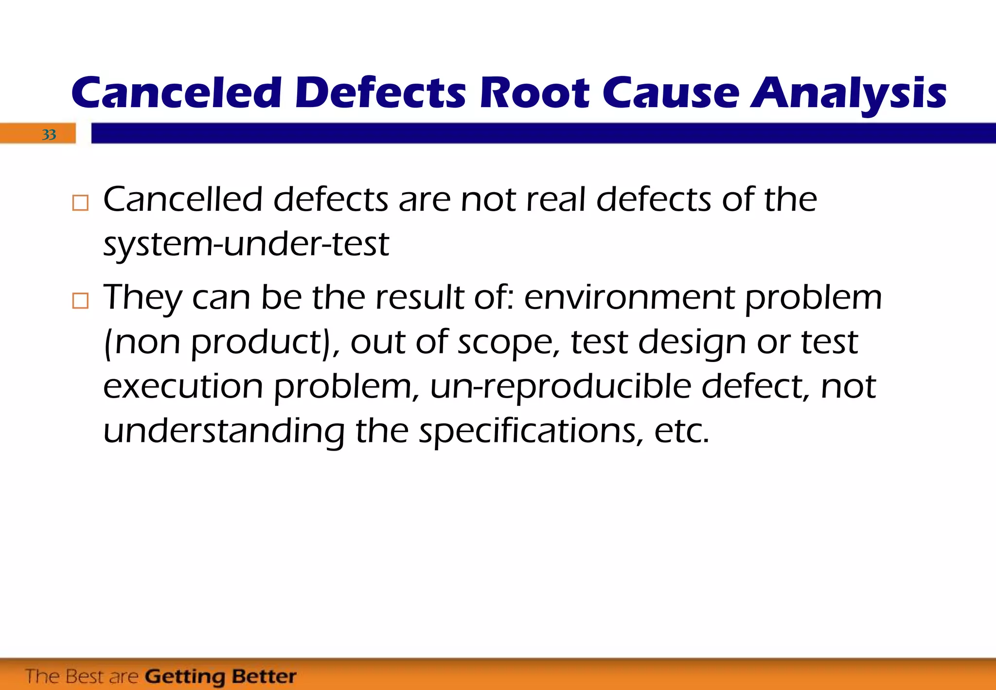 Canceled Defects Root Cause Analysis
 Cancelled defects are not real defects of the
system-under-test
 They can be the result of: environment problem
(non product), out of scope, test design or test
execution problem, un-reproducible defect, not
understanding the specifications, etc.
33
 