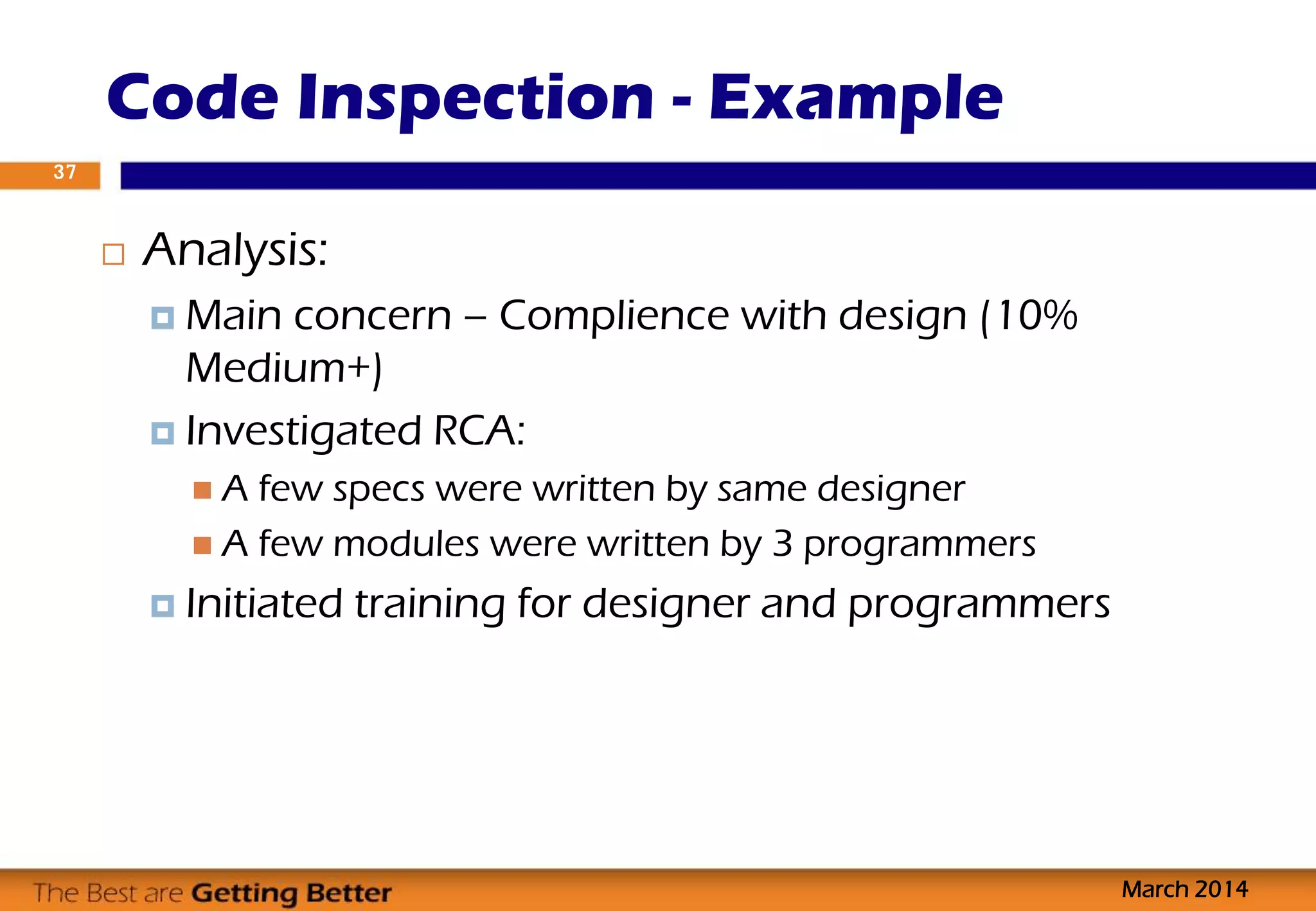 Code Inspection - Example
March 2014
37
 Analysis:
 Main concern – Complience with design (10%
Medium+)
 Investigated RCA:
 A few specs were written by same designer
 A few modules were written by 3 programmers
 Initiated training for designer and programmers
 