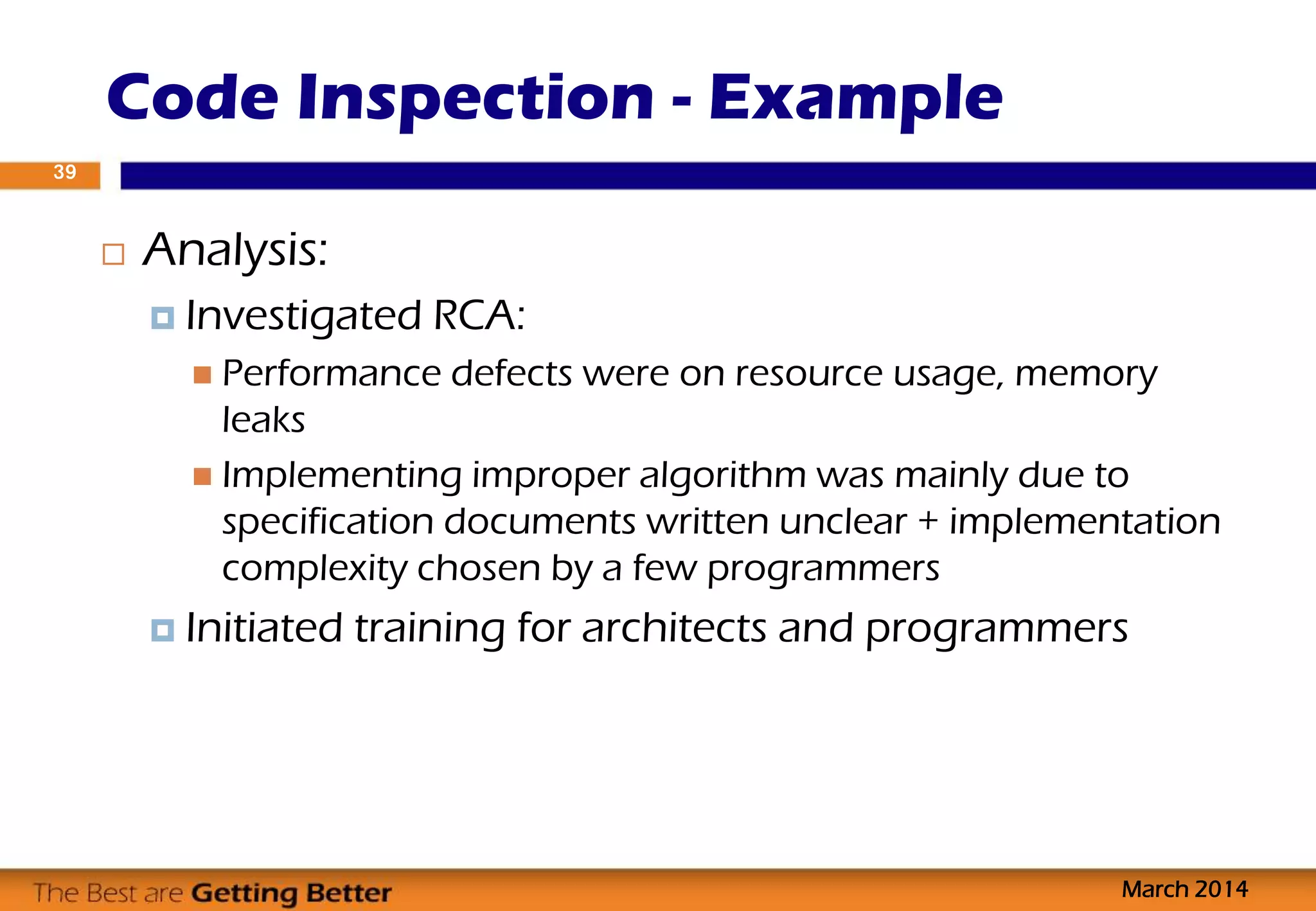 Code Inspection - Example
March 2014
39
 Analysis:
 Investigated RCA:
 Performance defects were on resource usage, memory
leaks
 Implementing improper algorithm was mainly due to
specification documents written unclear + implementation
complexity chosen by a few programmers
 Initiated training for architects and programmers
 