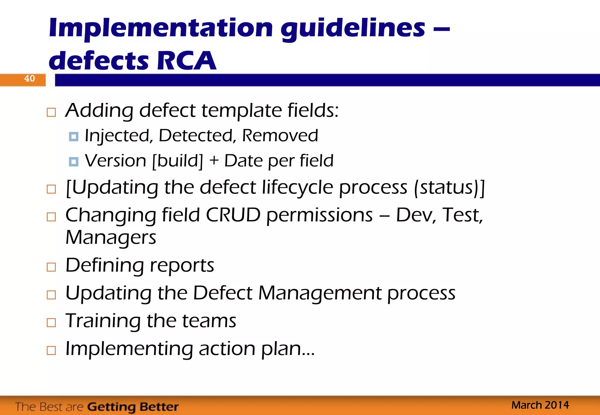  Adding defect template fields:
 Injected, Detected, Removed
 Version [build] + Date per field
 [Updating the defect lifecycle process (status)]
 Changing field CRUD permissions – Dev, Test,
Managers
 Defining reports
 Updating the Defect Management process
 Training the teams
 Implementing action plan…
Implementation guidelines –
defects RCA
March 2014
40
 