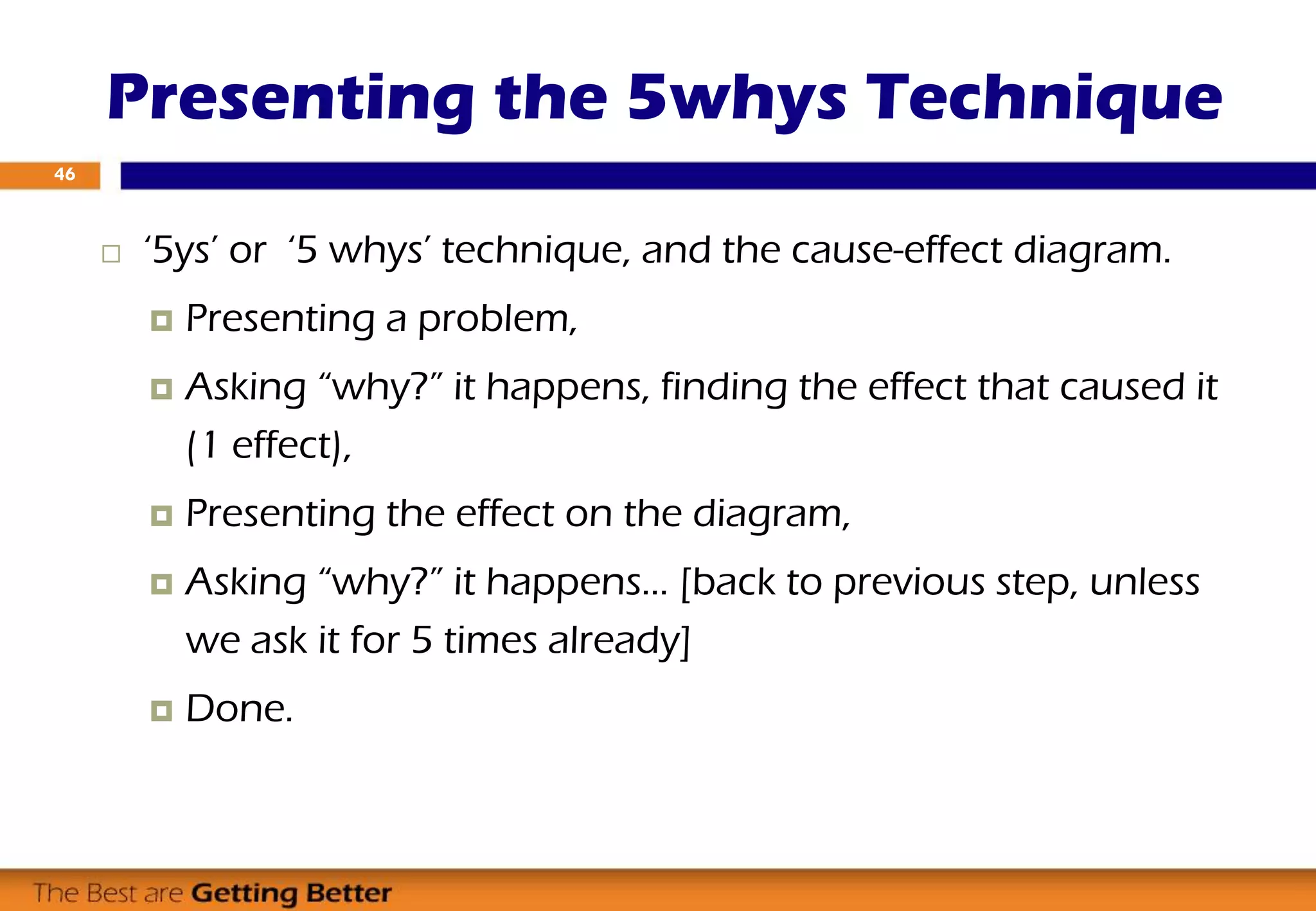  ‘5ys’ or ‘5 whys’ technique, and the cause-effect diagram.
 Presenting a problem,
 Asking “why?” it happens, finding the effect that caused it
(1 effect),
 Presenting the effect on the diagram,
 Asking “why?” it happens… [back to previous step, unless
we ask it for 5 times already]
 Done.
Presenting the 5whys Technique
46
 