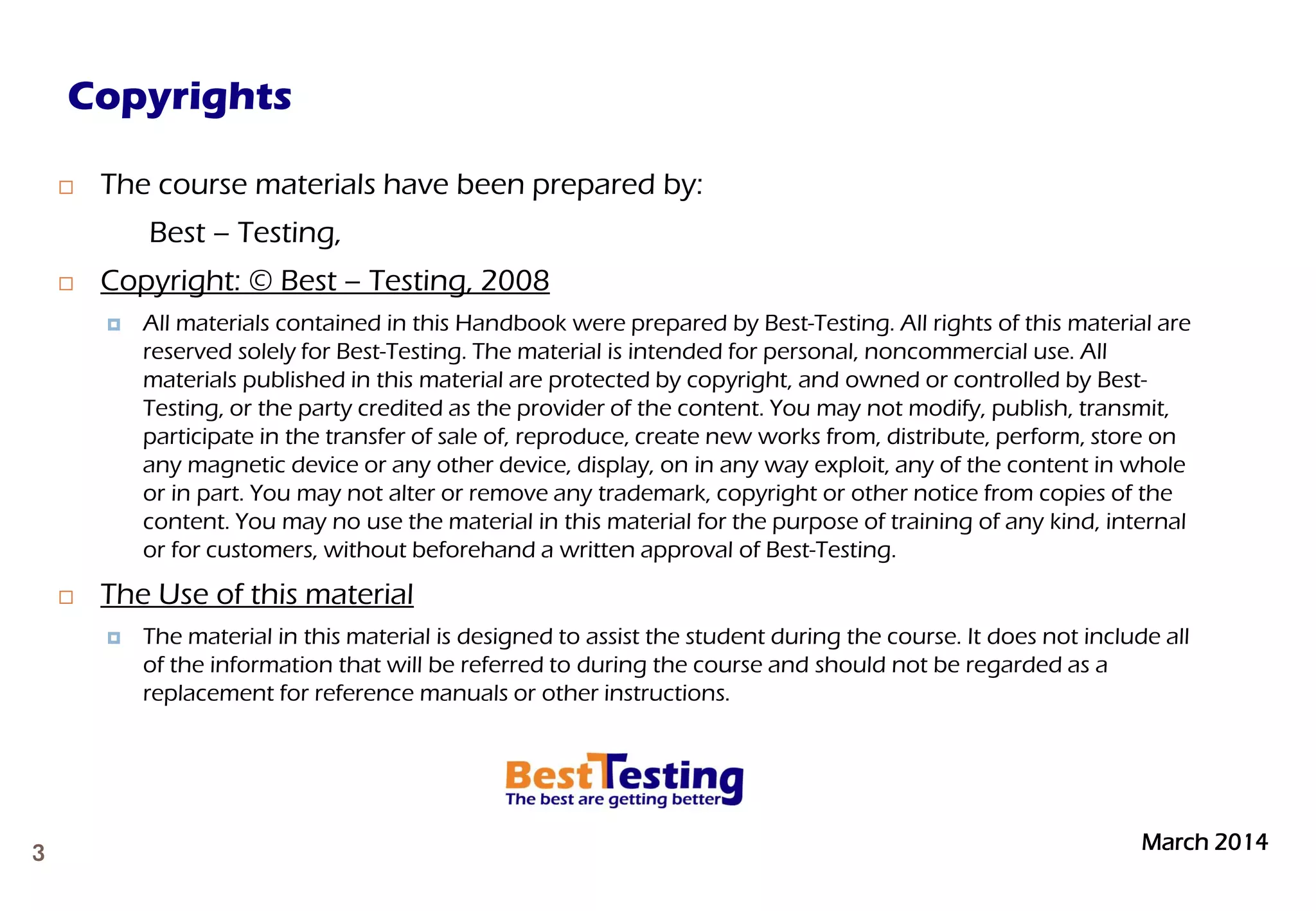 March 20143
 The course materials have been prepared by:
Best – Testing,
 Copyright: © Best – Testing, 2008
 All materials contained in this Handbook were prepared by Best-Testing. All rights of this material are
reserved solely for Best-Testing. The material is intended for personal, noncommercial use. All
materials published in this material are protected by copyright, and owned or controlled by Best-
Testing, or the party credited as the provider of the content. You may not modify, publish, transmit,
participate in the transfer of sale of, reproduce, create new works from, distribute, perform, store on
any magnetic device or any other device, display, on in any way exploit, any of the content in whole
or in part. You may not alter or remove any trademark, copyright or other notice from copies of the
content. You may no use the material in this material for the purpose of training of any kind, internal
or for customers, without beforehand a written approval of Best-Testing.
 The Use of this material
 The material in this material is designed to assist the student during the course. It does not include all
of the information that will be referred to during the course and should not be regarded as a
replacement for reference manuals or other instructions.
Copyrights
 