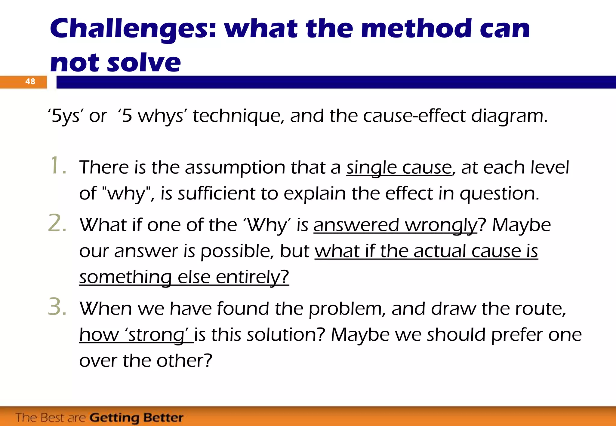 ‘5ys’ or ‘5 whys’ technique, and the cause-effect diagram.
1. There is the assumption that a single cause, at each level
of "why", is sufficient to explain the effect in question.
2. What if one of the ‘Why’ is answered wrongly? Maybe
our answer is possible, but what if the actual cause is
something else entirely?
3. When we have found the problem, and draw the route,
how ‘strong’ is this solution? Maybe we should prefer one
over the other?
Challenges: what the method can
not solve48
 