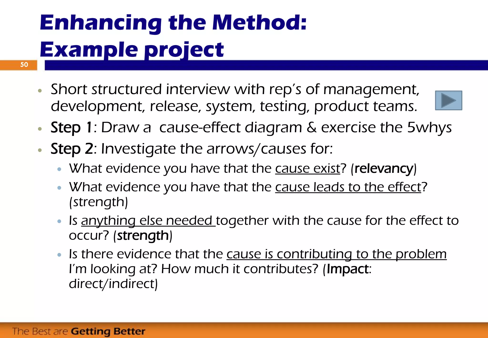  Short structured interview with rep’s of management,
development, release, system, testing, product teams.
 Step 1: Draw a cause-effect diagram & exercise the 5whys
 Step 2: Investigate the arrows/causes for:
 What evidence you have that the cause exist? (relevancy)
 What evidence you have that the cause leads to the effect?
(strength)
 Is anything else needed together with the cause for the effect to
occur? (strength)
 Is there evidence that the cause is contributing to the problem
I’m looking at? How much it contributes? (Impact:
direct/indirect)
Enhancing the Method:
Example project50
 