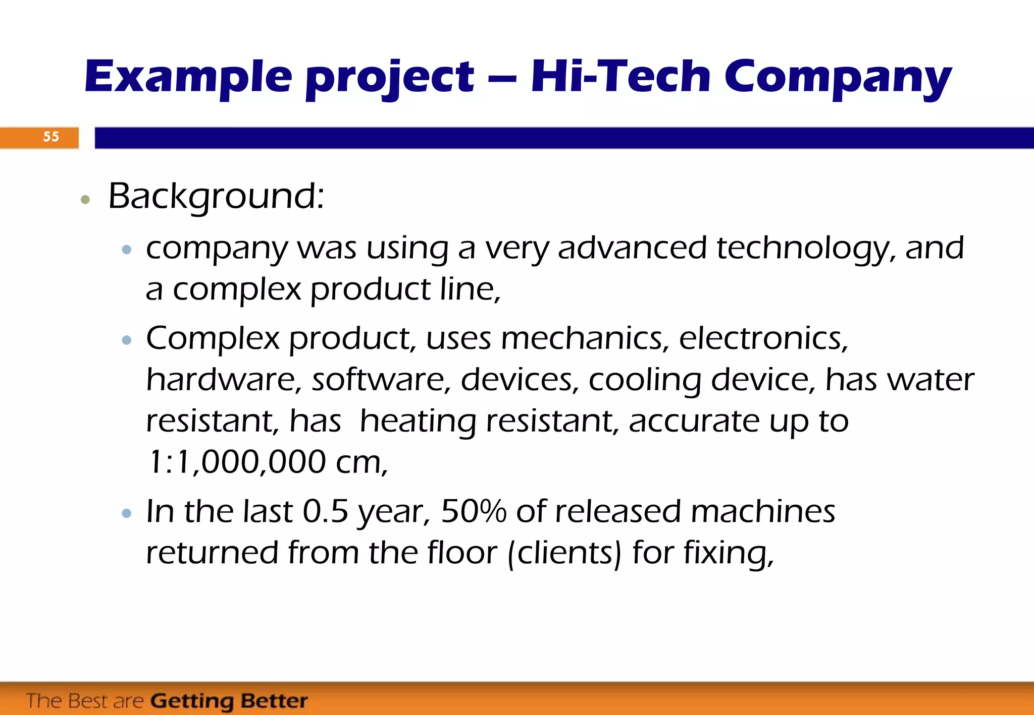  Background:
 company was using a very advanced technology, and
a complex product line,
 Complex product, uses mechanics, electronics,
hardware, software, devices, cooling device, has water
resistant, has heating resistant, accurate up to
1:1,000,000 cm,
 In the last 0.5 year, 50% of released machines
returned from the floor (clients) for fixing,
Example project – Hi-Tech Company
55
 