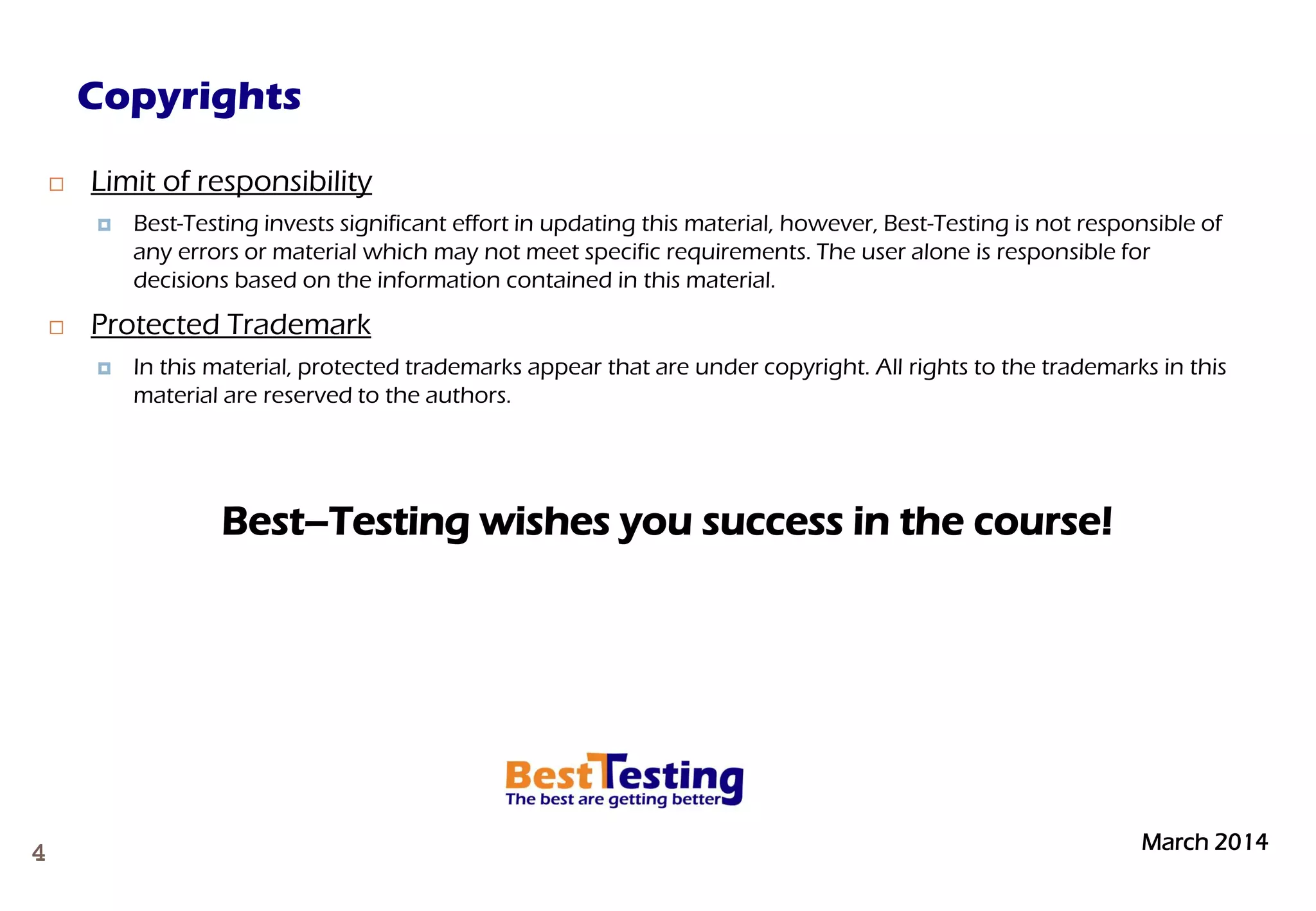 March 20144
 Limit of responsibility
 Best-Testing invests significant effort in updating this material, however, Best-Testing is not responsible of
any errors or material which may not meet specific requirements. The user alone is responsible for
decisions based on the information contained in this material.
 Protected Trademark
 In this material, protected trademarks appear that are under copyright. All rights to the trademarks in this
material are reserved to the authors.
Best–Testing wishes you success in the course!
Copyrights
 