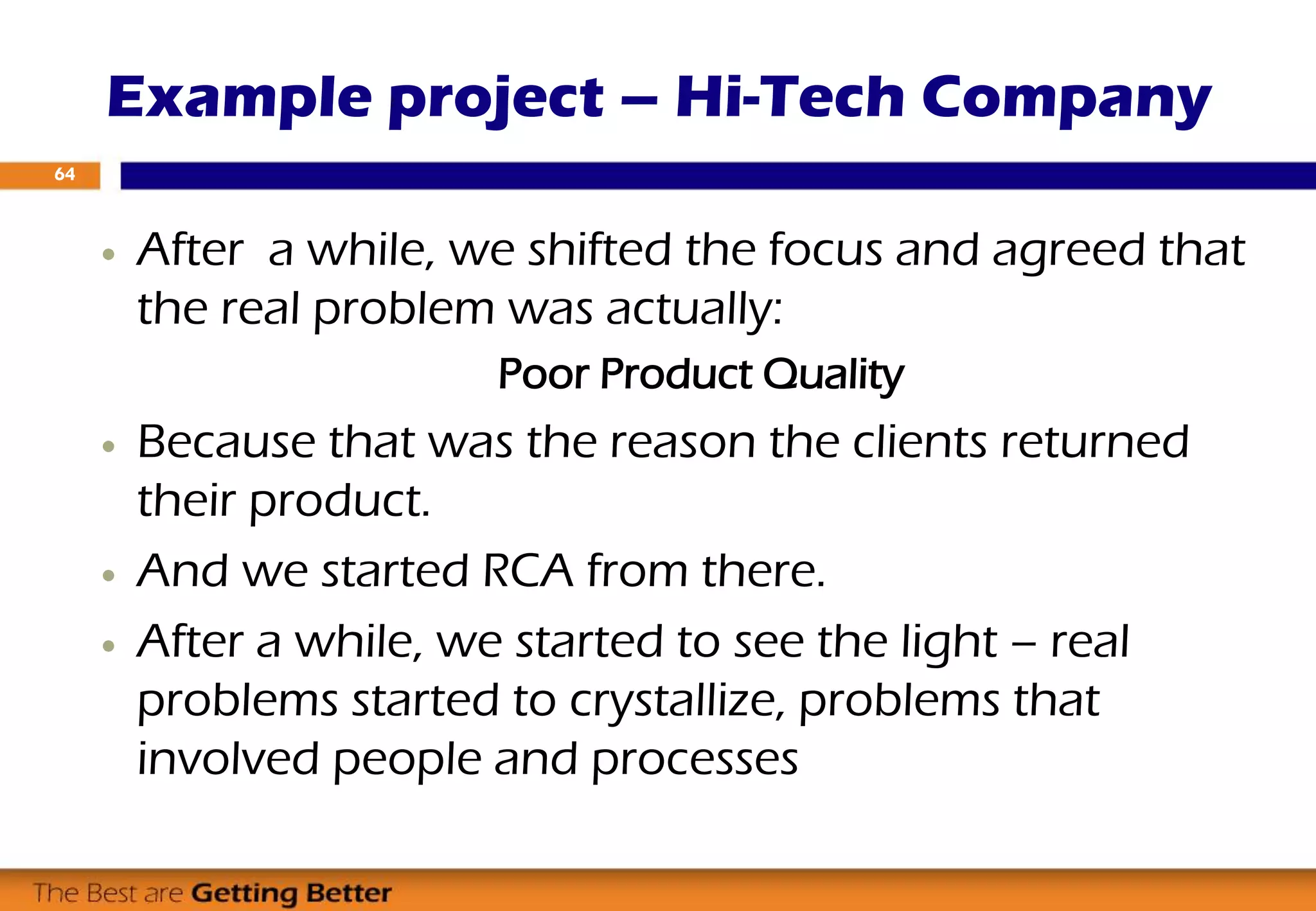  After a while, we shifted the focus and agreed that
the real problem was actually:
Poor Product Quality
 Because that was the reason the clients returned
their product.
 And we started RCA from there.
 After a while, we started to see the light – real
problems started to crystallize, problems that
involved people and processes
Example project – Hi-Tech Company
64
 