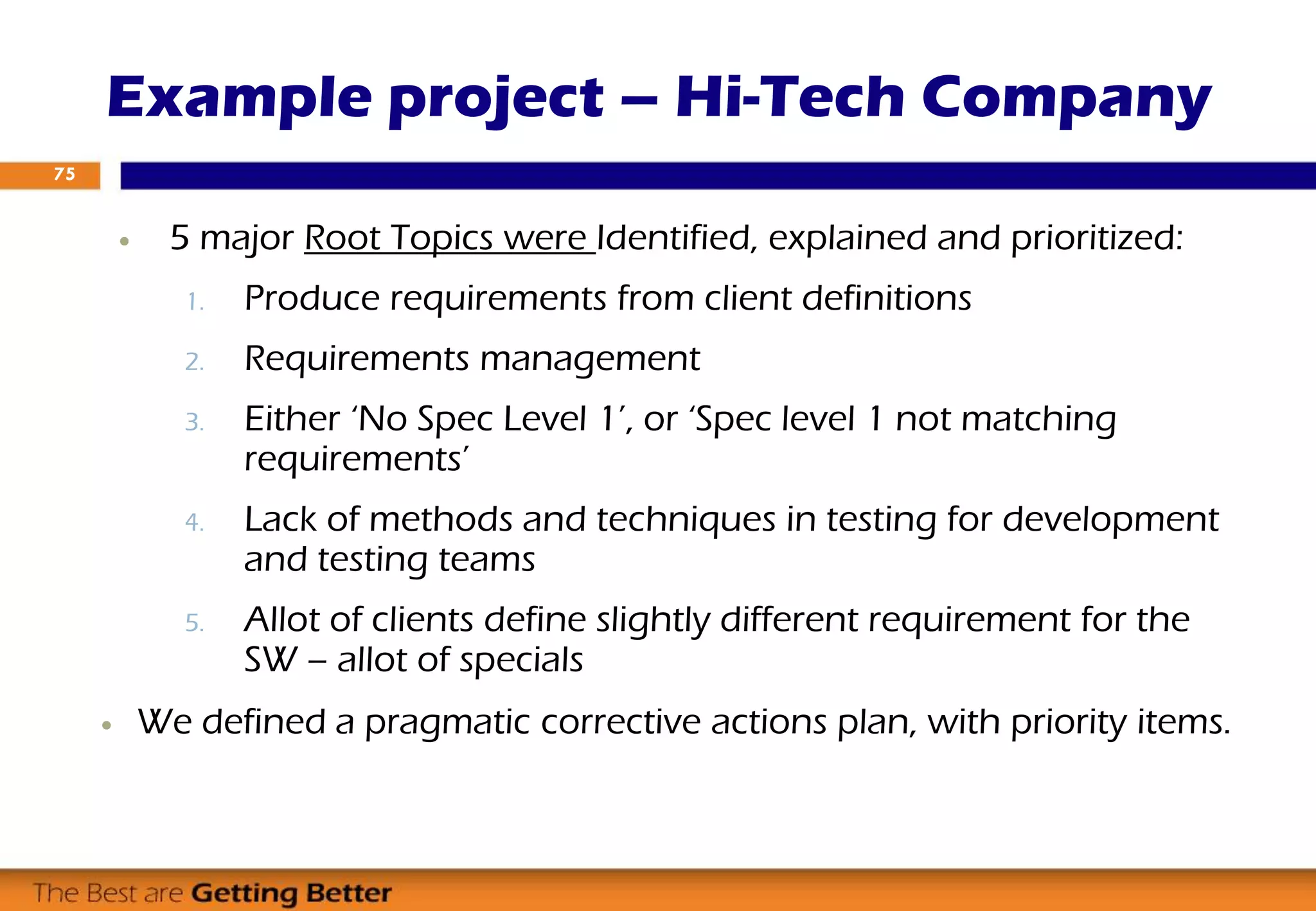 5 major Root Topics were Identified, explained and prioritized:
1. Produce requirements from client definitions
2. Requirements management
3. Either ‘No Spec Level 1’, or ‘Spec level 1 not matching
requirements’
4. Lack of methods and techniques in testing for development
and testing teams
5. Allot of clients define slightly different requirement for the
SW – allot of specials
 We defined a pragmatic corrective actions plan, with priority items.
Example project – Hi-Tech Company
75
 