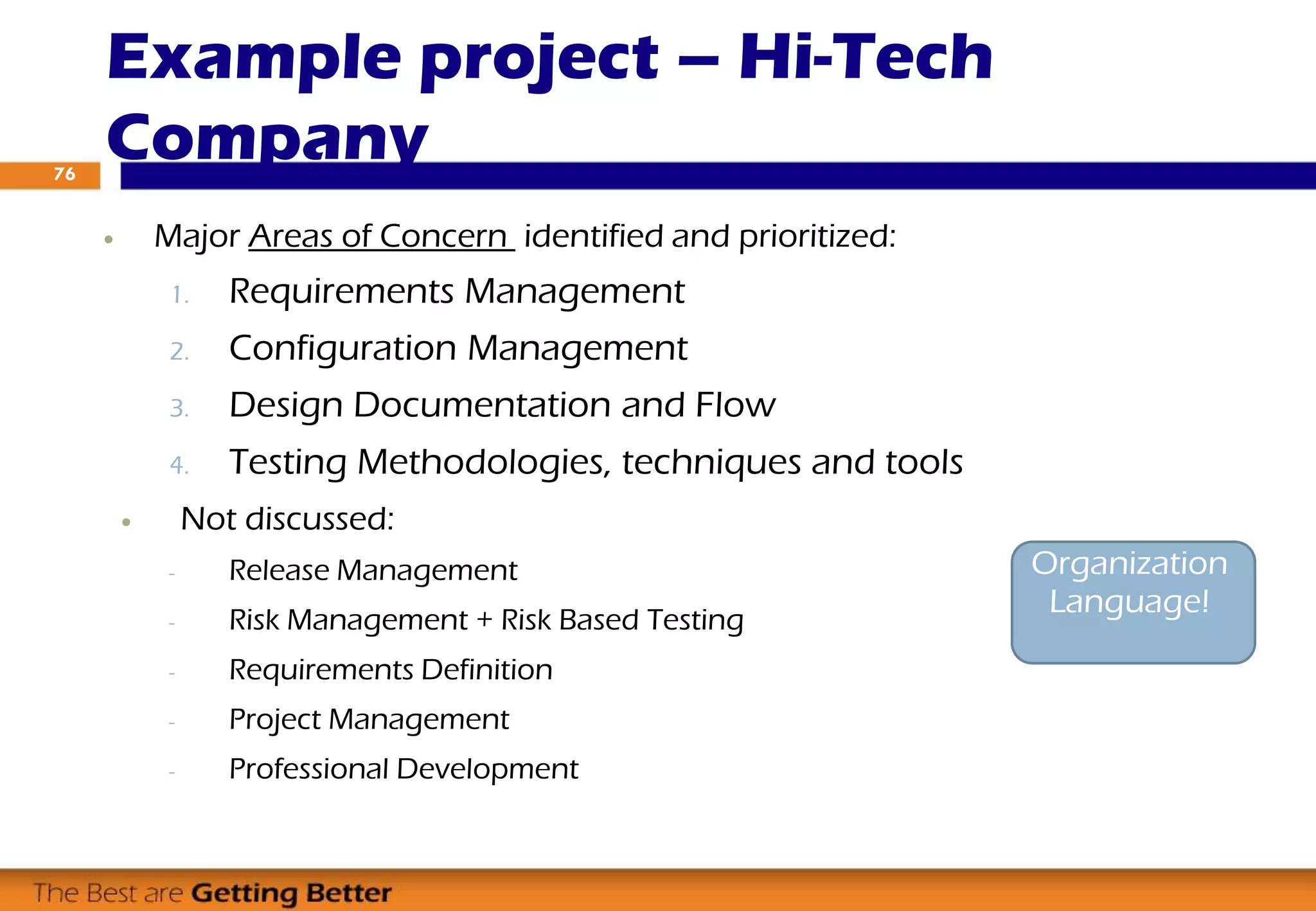  Major Areas of Concern identified and prioritized:
1. Requirements Management
2. Configuration Management
3. Design Documentation and Flow
4. Testing Methodologies, techniques and tools
 Not discussed:
- Release Management
- Risk Management + Risk Based Testing
- Requirements Definition
- Project Management
- Professional Development
Example project – Hi-Tech
Company76
Organization
Language!
 