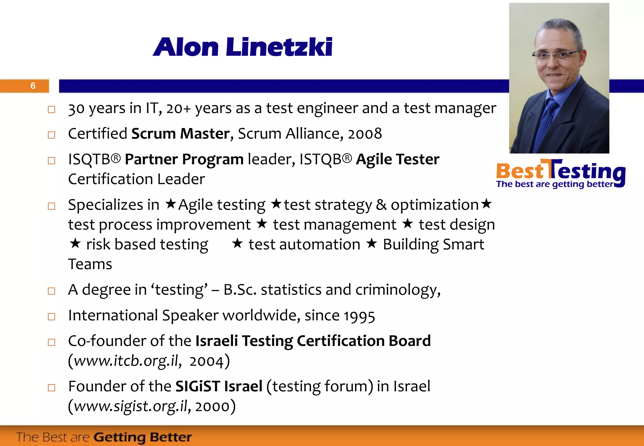 6
Alon Linetzki
 30 years in IT, 20+ years as a test engineer and a test manager
 Certified Scrum Master, Scrum Alliance, 2008
 ISQTB® Partner Program leader, ISTQB® Agile Tester
Certification Leader
 Specializes in Agile testing test strategy & optimization
test process improvement  test management  test design
 risk based testing  test automation  Building Smart
Teams
 A degree in ‘testing’ – B.Sc. statistics and criminology,
 International Speaker worldwide, since 1995
 Co-founder of the Israeli Testing Certification Board
(www.itcb.org.il, 2004)
 Founder of the SIGiST Israel (testing forum) in Israel
(www.sigist.org.il, 2000)
 