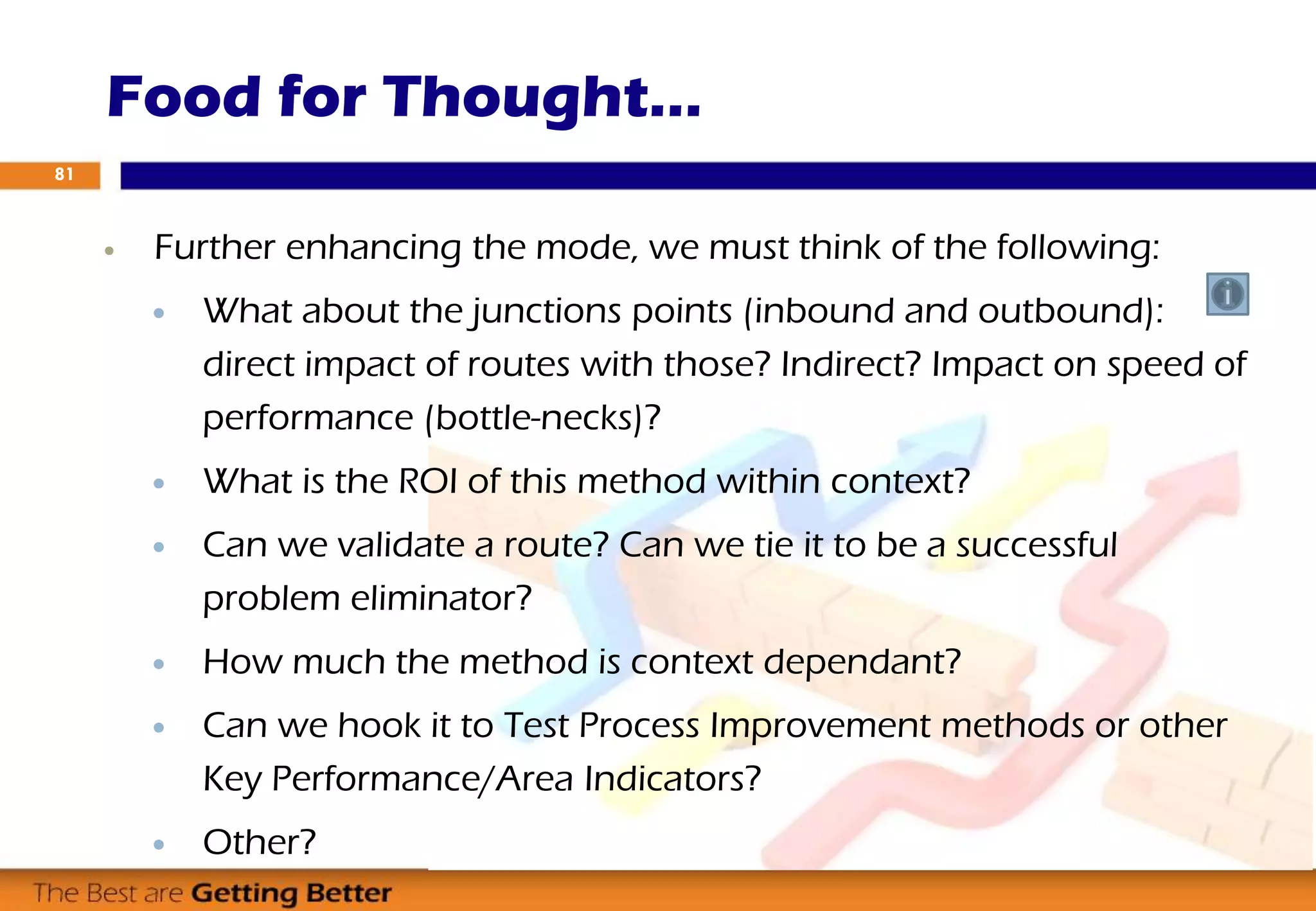  Further enhancing the mode, we must think of the following:
 What about the junctions points (inbound and outbound):
direct impact of routes with those? Indirect? Impact on speed of
performance (bottle-necks)?
 What is the ROI of this method within context?
 Can we validate a route? Can we tie it to be a successful
problem eliminator?
 How much the method is context dependant?
 Can we hook it to Test Process Improvement methods or other
Key Performance/Area Indicators?
 Other?
Food for Thought…
81
 