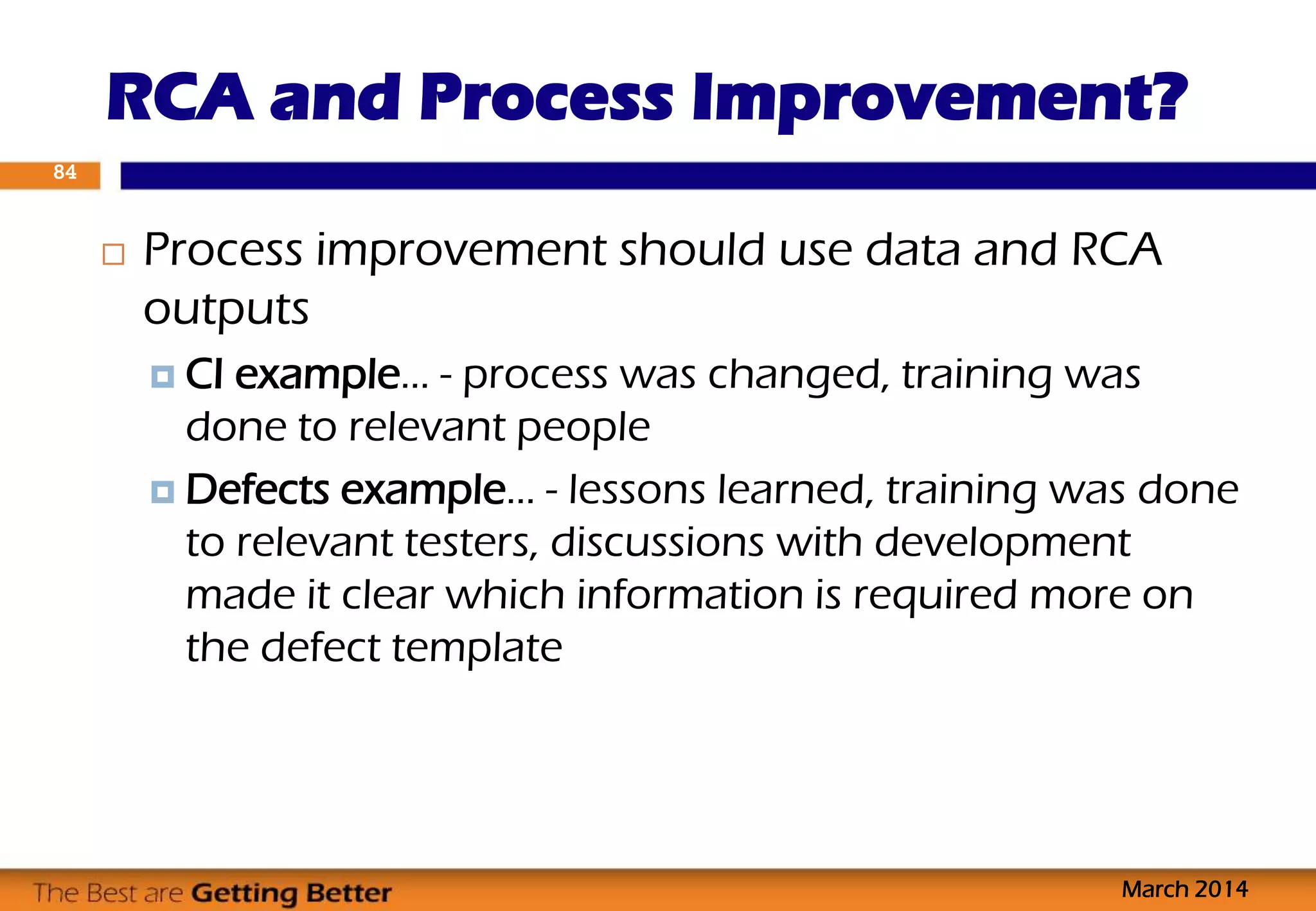  Process improvement should use data and RCA
outputs
 CI example… - process was changed, training was
done to relevant people
 Defects example… - lessons learned, training was done
to relevant testers, discussions with development
made it clear which information is required more on
the defect template
RCA and Process Improvement?
March 2014
84
 