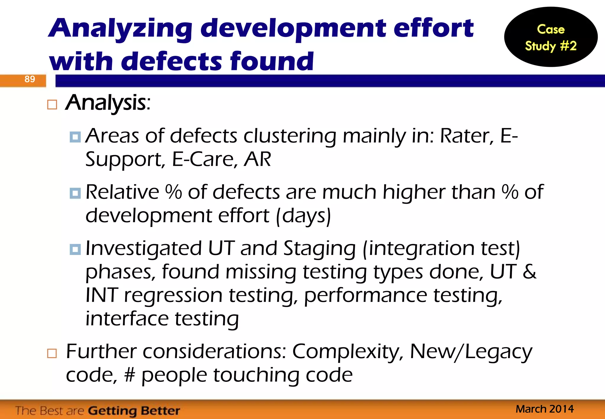 Analysis:
 Areas of defects clustering mainly in: Rater, E-
Support, E-Care, AR
 Relative % of defects are much higher than % of
development effort (days)
 Investigated UT and Staging (integration test)
phases, found missing testing types done, UT &
INT regression testing, performance testing,
interface testing
 Further considerations: Complexity, New/Legacy
code, # people touching code
Analyzing development effort
with defects found
March 2014
89
 