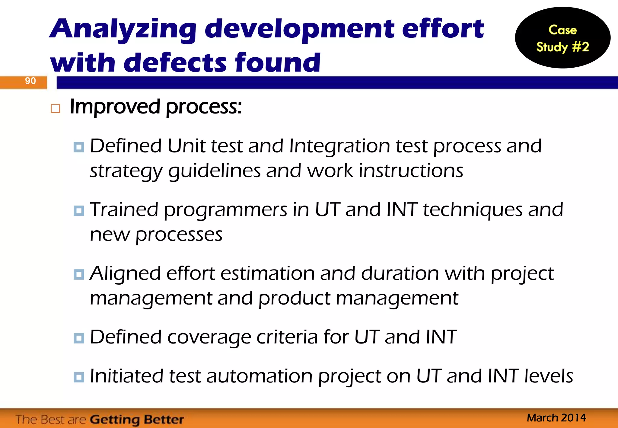  Improved process:
 Defined Unit test and Integration test process and
strategy guidelines and work instructions
 Trained programmers in UT and INT techniques and
new processes
 Aligned effort estimation and duration with project
management and product management
 Defined coverage criteria for UT and INT
 Initiated test automation project on UT and INT levels
Analyzing development effort
with defects found
March 2014
90
 