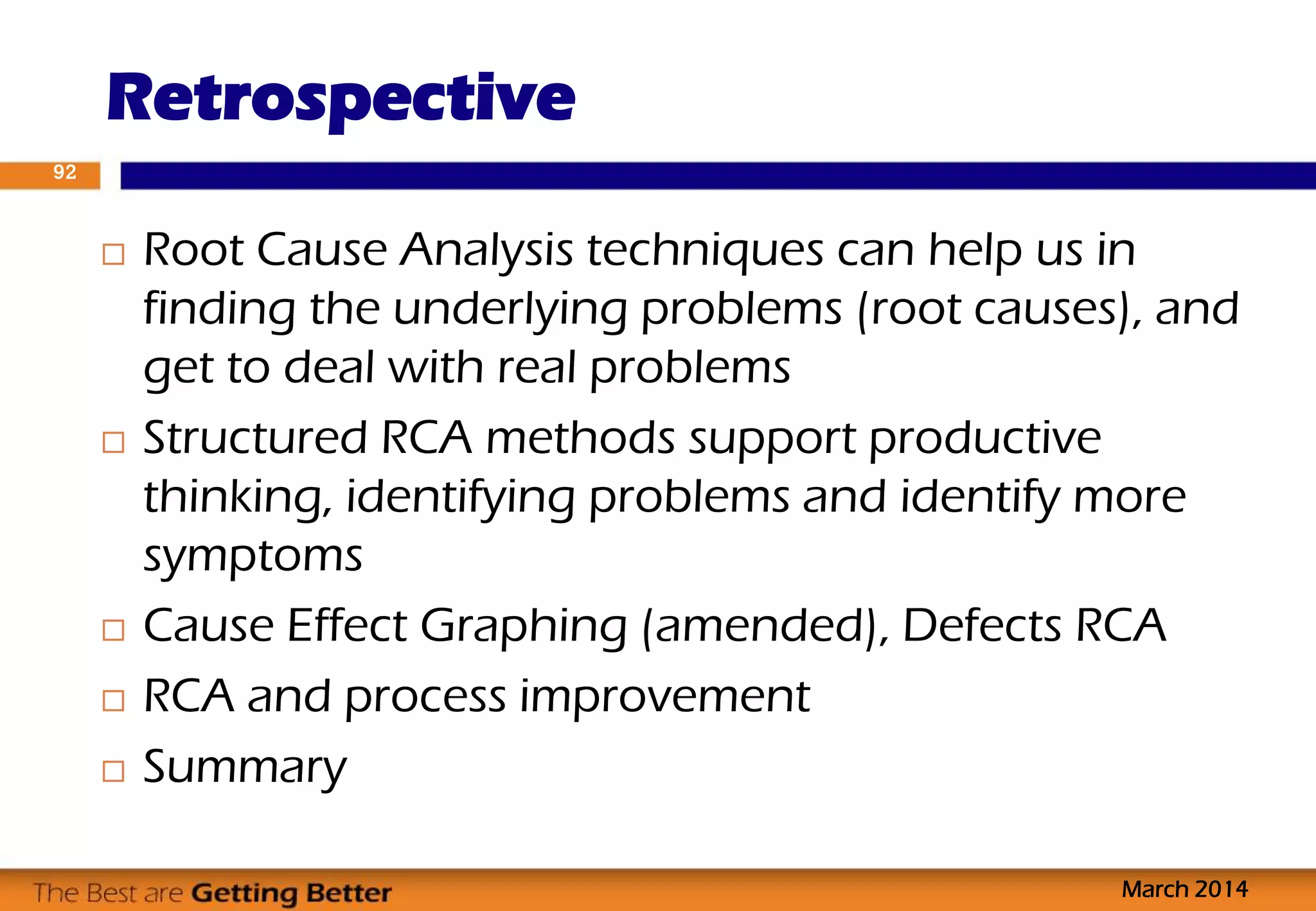  Root Cause Analysis techniques can help us in
finding the underlying problems (root causes), and
get to deal with real problems
 Structured RCA methods support productive
thinking, identifying problems and identify more
symptoms
 Cause Effect Graphing (amended), Defects RCA
 RCA and process improvement
 Summary
Retrospective
March 2014
92
 