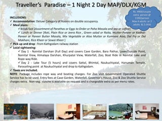 Traveller’s Paradise – 1 Night 2 Day MAP/DLX/KGM
INCLUSIONS:
 Accommodation: Deluxe Category of Rooms on double occupancy.
 Meal plans:
Break fast [Assortment of Parathas or Eggs to Order or Poha Masala and tea or coffee]
 Lunch or Dinner [Roti, Plain Rice or Jeera Rice , Green salad or Raita, Mutter-Paneer or Kadhai-
Paneer or Paneer Butter Masala, Mix Vegetable or Aloo Mutter or Kumaoni Aloo, Dal Fry or Dal
Makhani, Rice Kheer or Sewai Kheer ]
 Pick up and drop : from Kathgodam railway station
 Local sightseeing:
 Day 1 - Nainital Darshan (Full Day) and covers Cave Garden, Bara Pathar, Lover/Suicide Point,
Nainital View, Himalaya Darshan, Khurpatal View, Waterfall, Zoo, Boat Ride in Nainital Lake and
Rope-way Ride.
 Day 2 - Lake Tour (5 hours) and covers Sattal, Bhimtal, Naukuchiyatal, Hanuman Temple,
Parasailing point at Naukuchiyatal and drop to Kathgodam.
 Taxes are included.
NOTE: Package includes rope way and boating charges. For Zoo visit Government Operated Shuttle
Service has to be used. Entry fees at Cave Garden, Waterfall, Governor’s House, Zoo & Zoo Shuttle Service
charges extra. Non-veg. cuisine is available on request and is chargeable extra as per menu rates.
Rs. 9900/couple
extra person @
1100/person
Max 4 adults or 2
adults & 2 child
 