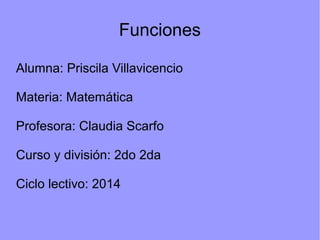 Funciones 
Alumna: Priscila Villavicencio 
Materia: Matemática 
Profesora: Claudia Scarfo 
Curso y división: 2do 2da 
Ciclo lectivo: 2014 
 