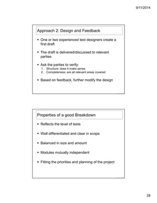 9/11/2014
28
© 2014 LogiGear
Approach 2: Design and Feedback
One or two experienced test designers create a
first draft
The draft is delivered/discussed to relevant
parties
Ask the parties to verify:
1. Structure: does it make sense
2. Completeness: are all relevant areas covered
Based on feedback, further modify the design
© 2014 LogiGear
Properties of a good Breakdown
Reflects the level of tests
Well differentiated and clear in scope
Balanced in size and amount
Modules mutually independent
Fitting the priorities and planning of the project
 