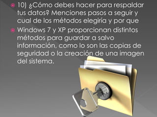  10) ¿Cómo debes hacer para respaldar
tus datos? Menciones pasos a seguir y
cual de los métodos elegiría y por que
 Windows 7 y XP proporcionan distintos
métodos para guardar a salvo
información, como lo son las copias de
seguridad o la creación de una imagen
del sistema.
 