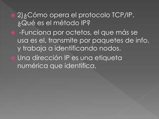  2)¿Cómo opera el protocolo TCP/IP.
¿Qué es el método IP?
 -Funciona por octetos, el que más se
usa es el, transmite por paquetes de info,
y trabaja a identificando nodos.
 Una dirección IP es una etiqueta
numérica que identifica,
 