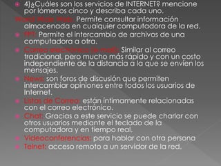  4)¿Cuáles son los servicios de INTERNET? mencione
por lómenos cinco y describa cada uno.
World Wide Web: Permite consultar información
almacenada en cualquier computadora de la red.
 FPT: Permite el intercambio de archivos de una
computadora a otra.
 Correo electrónico (e-mail): Similar al correo
tradicional, pero mucho más rápido y con un costo
independiente de la distancia a la que se envíen los
mensajes.
 News: son foros de discusión que permiten
intercambiar opiniones entre todos los usuarios de
Internet.
 Listas de Correo: están íntimamente relacionadas
con el correo electrónico.
 Chat: Gracias a este servicio se puede charlar con
otros usuarios mediante el teclado de la
computadora y en tiempo real.
 Videoconferencias: para hablar con otra persona
 Telnet: acceso remoto a un servidor de la red.
 