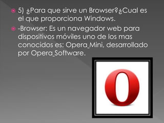  5) ¿Para que sirve un Browser?¿Cual es
el que proporciona Windows.
 -Browser: Es un navegador web para
dispositivos móviles uno de los mas
conocidos es: Opera Mini, desarrollado
por Opera Software.
 