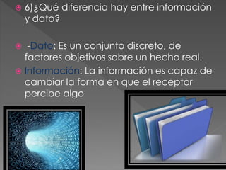  6)¿Qué diferencia hay entre información
y dato?
 -Dato: Es un conjunto discreto, de
factores objetivos sobre un hecho real.
 Información: La información es capaz de
cambiar la forma en que el receptor
percibe algo
 