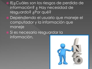  8)¿Cuáles son los riesgos de perdida de
información? ¿ Hay necesidad de
resguardo? ¿Por qué?
 Dependiendo el usuario que maneje el
computador y la información que
maneje
 Si es necesario resguardar la
información,
 