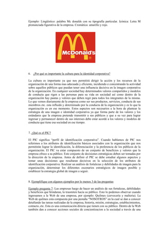 Ejemplo: Lingüístico: palabra Mc donalds con su tipografía particular. Icónica: Letra M
pronunciada figurativa de la empresa. Cromática: amarillo y rojo.
6. ¿Por qué es importante la cultura para la identidad corporativa?
La cultura es importante ya que nos permitirá dirigir la acción y los recursos de la
organización de una forma mas adecuada y eficiente, incidiendo o concentrando la actividad
sobre aquellos públicos que puedan tener una influencia decisiva en la imagen corporativa
de la organización. En cualquier sociedad hay determinados valores compartidos y modelos
de conducta que rigen a las personas para su vida en sociedad así como dentro de la
organización hay pautas y valores que deben regir para todos los integrantes de la misma.
Lo que vemos diariamente de la empresa como ser sus productos, servicios, conducta de sus
miembros etc. esta influido y determinado por la conducta de la organización y es lo que la
organización es en ese momento. Estos aspectos son necesarios a la hora de plantear la
estrategia de una imagen e identidad corporativa ya que forma parte de los valores y los
estándares que la empresa pretende transmitir a sus públicos y que a su vez para lograr
ingresar y permanecer dentro de sus intereses debe estar acorde a los valores y modelos de
conducta que tiene esa sociedad en ese tiempo.
7. ¿Qué es el PIC?
El PIC significa “perfil de identificación corporativa”. Cuando hablamos de PIC nos
referimos a los atributos de identificación básicos asociados con la organización que nos
permitirán lograr la identificación, la diferenciación y la preferencia de los públicos de la
organización. El PIC va estar compuesto de un conjunto de beneficios y valores que la
empresa ofrece a su público. Este conjunto de decisiones estratégicas deben ser tomadas por
la dirección de la empresa. Antes de definir el PIC se debe estudiar algunos aspectos y
tomar unas decisiones que resultaran decisivas en la selección de los atributos de
identificación corporativa: Realizar un análisis de fortalezas y debilidades de imagen para la
organización, determinar los diferentes escenarios estratégicos de imagen posible y
establecer la estrategia global de imagen a seguir.
8. Ejemplifique con algunos ejemplos por lo menos 3 de las preguntas
Ejemplo pregunta 7: Las empresas luego de hacer un análisis de sus fortalezas, debilidades
y beneficios que brindaran, lo trasmiten hacia su público. Esto lo podemos observar cuando
ingresamos a la Web de una empresa, por ejemplo: Quilmes (cervecería y malteria). La
Web de quilmes esta compuesta por una pestaña “NOSOTROS” en la cual se dan a conocer
detallando las tareas realizadas de la empresa, historia, misión, estrategias, establecimientos,
contacto, etc. Esta es una comunicación directa que tienen con su público. Dentro de la Web
también dan a conocer acciones sociales de concientizacion a la sociedad a través de una
 