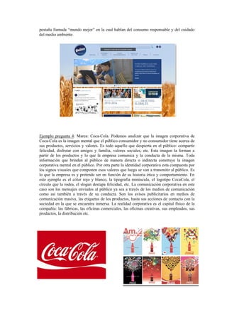 pestaña llamada “mundo mejor” en la cual hablan del consumo responsable y del cuidado
del medio ambiente.
Ejemplo pregunta 4: Marca: Coca-Cola. Podemos analizar que la imagen corporativa de
Coca-Cola es la imagen mental que el público consumidor y no consumidor tiene acerca de
sus productos, servicios y valores. Es todo aquello que despierta en el público: compartir
felicidad, disfrutar con amigos y familia, valores sociales, etc. Esta imagen la forman a
partir de los productos y lo que la empresa comunica y la conducta de la misma. Toda
información que brinden al público de manera directa o indirecta construye la imagen
corporativa mental en el público. Por otra parte la identidad corporativa esta compuesta por
los signos visuales que componen esos valores que luego se van a transmitir al público. Es
lo que la empresa es y pretende ser en función de su historia ética y comportamiento. En
este ejemplo es el color rojo y blanco, la tipografía minúscula, el logotipo CocaCola, el
círculo que la rodea, el slogan destapa felicidad, etc. La comunicación corporativa en este
caso son los mensajes enviados al público ya sea a través de los medios de comunicación
como así también a través de su conducta. Son los avisos publicitarios en medios de
comunicación masiva, las etiquetas de los productos, hasta sus acciones de contacto con la
sociedad en la que se encuentra inmersa. La realidad corporativa es el capital físico de la
compañía: las fábricas, las oficinas comerciales, las oficinas creativas, sus empleados, sus
productos, la distribución etc.
 