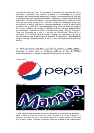 comunicación indirecta a través de otros medios de comunicación tales como los diarios
nacionales y provinciales que completan y aportan a la construcción de la imagen
corporativa. La información que brinda es muy completa y se encarga de hacerle saber a la
comunidad consumidora todos aquellos cambios y mejoras que realizan en cuanto a calidad
producción e innovación tecnológica así como también de todas aquellas acciones benéficas
en las que participan y promueven. En cuanto a la planificación estratégica de la marca una
vez realizado un análisis tanto interno como externo elaboran el perfil de identificación
corporativa. En su página Web especifican claramente su misión los valores que sostienen
las acciones solidarias que promueven. También podemos encontrar especificaciones
correspondientes a su ubicación, número de empleados en planta y teléfonos de contacto.
Toda esta información es la que va a permitir una identificación, diferenciación y
preferencia de los públicos hacia la empresa. Claro esta que esa puesta en común de
información forma parte del eslabón final de un análisis de las fortalezas y debilidades de la
empresa como tal y del establecimiento de los servicios y beneficios que ofrecen hacia sus
públicos.
11. Buscar dos marcas. UNA QUE CONSIDEREN “BUENA” y OTRA “MALA”.
Categorizar la marca según la clasificación dada en la clase de MARCA
Evaluar las dos marcas en relación de las propiedades y funciones de la marcas
Marca “buena”
Marca “mala”
Ambas marcas y logos representan de manera diferente los productos a los que pertenecen.
Pepsi se logra identificar fácilmente aun cuando no posee el texto que la identifica, a
diferencia de Manaos a la que si se le quita el nombre de la marca y quedase únicamente la
hoja de fondo, no sería fácilmente identificable. Las dos al momento de ser reconocidas por
 