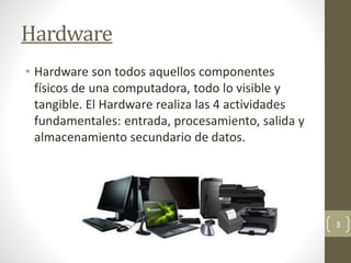 Hardware
• Hardware son todos aquellos componentes
físicos de una computadora, todo lo visible y
tangible. El Hardware realiza las 4 actividades
fundamentales: entrada, procesamiento, salida y
almacenamiento secundario de datos.
3
 