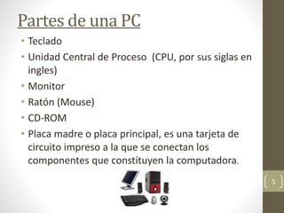 Partes de una PC
• Teclado
• Unidad Central de Proceso (CPU, por sus siglas en
ingles)
• Monitor
• Ratón (Mouse)
• CD-ROM
• Placa madre o placa principal, es una tarjeta de
circuito impreso a la que se conectan los
componentes que constituyen la computadora.
5
 