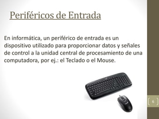 Periféricos de Entrada
En informática, un periférico de entrada es un
dispositivo utilizado para proporcionar datos y señales
de control a la unidad central de procesamiento de una
computadora, por ej.: el Teclado o el Mouse.
6
 