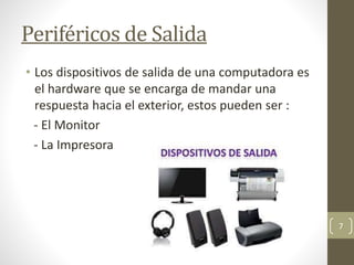 Periféricos de Salida
• Los dispositivos de salida de una computadora es
el hardware que se encarga de mandar una
respuesta hacia el exterior, estos pueden ser :
- El Monitor
- La Impresora
7
 