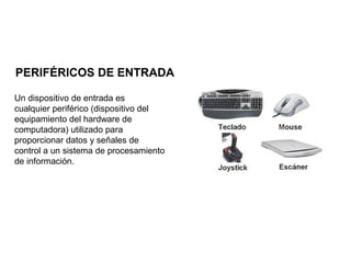 PERIFÉRICOS DE ENTRADA
Un dispositivo de entrada es
cualquier periférico (dispositivo del
equipamiento del hardware de
computadora) utilizado para
proporcionar datos y señales de
control a un sistema de procesamiento
de información.
 