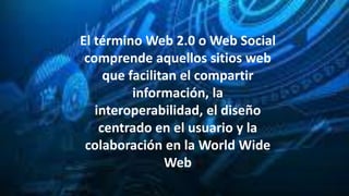 El término Web 2.0 o Web Social
comprende aquellos sitios web
que facilitan el compartir
información, la
interoperabilidad, el diseño
centrado en el usuario y la
colaboración en la World Wide
Web