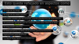 Esto queda reflejado en aspectos como
*El auge de los blogs.
*El auge de las redes sociales.
*Las webs creadas por los usuarios, usando plataformas de auto-edición.
*El contenido agregado por los usuarios como valor clave de la Web.
*El etiquetado colectivo.
*El beta perpetuo: la Web 2.0 se inventa permanentemente.
*Aplicaciones web dinámicas
*La World Wide Web como plataforma