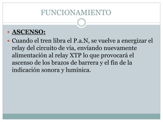 FUNCIONAMIENTO
 ASCENSO:
 Cuando el tren libra el P.a.N, se vuelve a energizar el
relay del circuito de vía, envíando nuevamente
alimentación al relay XTP lo que provocará el
ascenso de los brazos de barrera y el fin de la
indicación sonora y lumínica.
 
