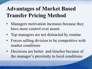 Advantages of Market Based
Transfer Pricing Method
• Managers motivation increases because they
have more control over assets
• Top managers are not distracted by routine
• Forces selling division to be competitive with
market conditions
• Decisions are better and timelier because of
the manager’s proximity to local conditions
 