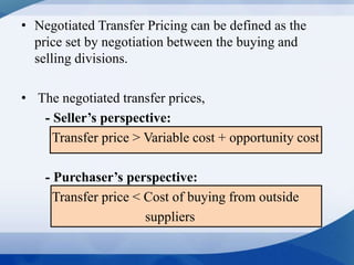 • Negotiated Transfer Pricing can be defined as the
price set by negotiation between the buying and
selling divisions.
• The negotiated transfer prices,
- Seller’s perspective:
Transfer price > Variable cost + opportunity cost
- Purchaser’s perspective:
Transfer price < Cost of buying from outside
suppliers
 