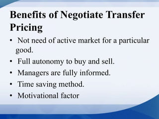 Benefits of Negotiate Transfer
Pricing
• Not need of active market for a particular
good.
• Full autonomy to buy and sell.
• Managers are fully informed.
• Time saving method.
• Motivational factor
 
