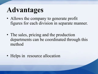 Advantages
• Allows the company to generate profit
figures for each division in separate manner.
• The sales, pricing and the production
departments can be coordinated through this
method
• Helps in resource allocation
 