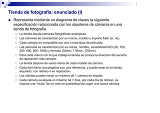 Tienda de fotografía: enunciado (I)
 Representa mediante un diagrama de clases la siguiente
especificación relacionada con los alquileres de cámaras en una
tienda de fotografía.
 La tienda alquila cámaras fotográficas analógicas.
 Las cámaras se caracterizan por su marca, modelo y soporte flash (si, no).
 Cada cámara es compatible con uno o más tipos de películas.
 Las películas se caracterizan por su marca, nombre, sensibilidad ISO (50, 100,
200, 400, 800, 1600) y formato (35mm, 110mm, 120mm).
 Para cada marca con la que trabaja la tienda se conoce la dirección del servicio
de reparación más cercano.
 La tienda dispone de varios ítems de cada modelo de cámara.
 Cada ítem tiene una pegatina con una referencia, y puede estar en la tienda,
alquilado, con retraso o en reparación.
 Los clientes pueden tener un máximo de 1 cámara en alquiler.
 Cada cámara se alquila un máximo de 7 días, por cada día de retraso, se
impone una “multa” de un mes sin posibilidad de coger una nueva cámara.
 